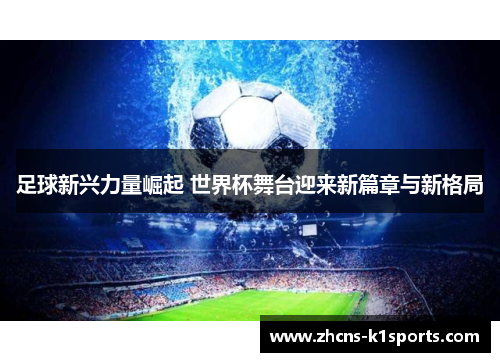 足球新兴力量崛起 世界杯舞台迎来新篇章与新格局